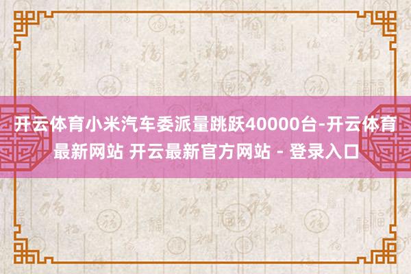 开云体育小米汽车委派量跳跃40000台-开云体育最新网站 开云最新官方网站 - 登录入口