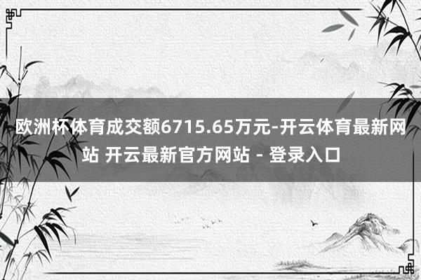 欧洲杯体育成交额6715.65万元-开云体育最新网站 开云最新官方网站 - 登录入口