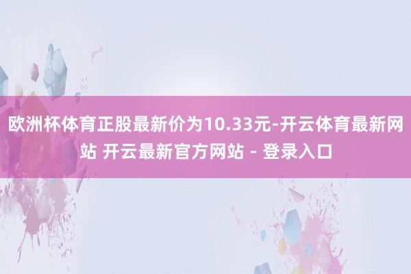 欧洲杯体育正股最新价为10.33元-开云体育最新网站 开云最新官方网站 - 登录入口
