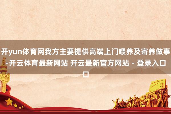 开yun体育网我方主要提供高端上门喂养及寄养做事-开云体育最新网站 开云最新官方网站 - 登录入口