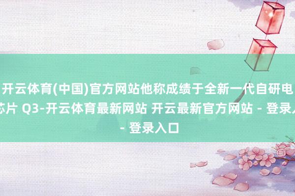 开云体育(中国)官方网站他称成绩于全新一代自研电竞芯片 Q3-开云体育最新网站 开云最新官方网站 - 登录入口