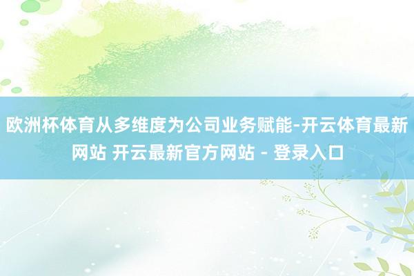 欧洲杯体育从多维度为公司业务赋能-开云体育最新网站 开云最新官方网站 - 登录入口