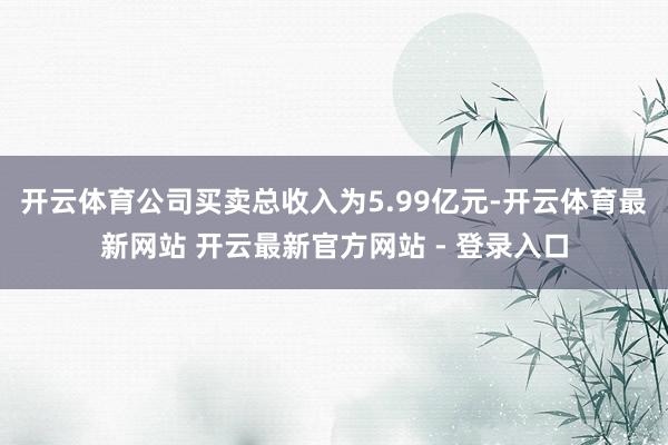 开云体育公司买卖总收入为5.99亿元-开云体育最新网站 开云最新官方网站 - 登录入口