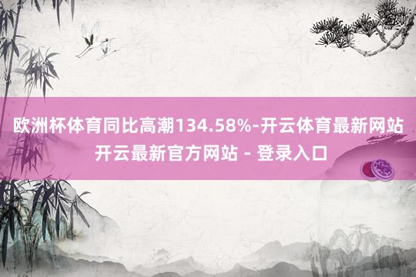 欧洲杯体育同比高潮134.58%-开云体育最新网站 开云最新官方网站 - 登录入口