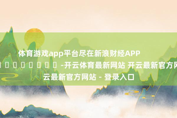 体育游戏app平台尽在新浪财经APP            													-开云体育最新网站 开云最新官方网站 - 登录入口