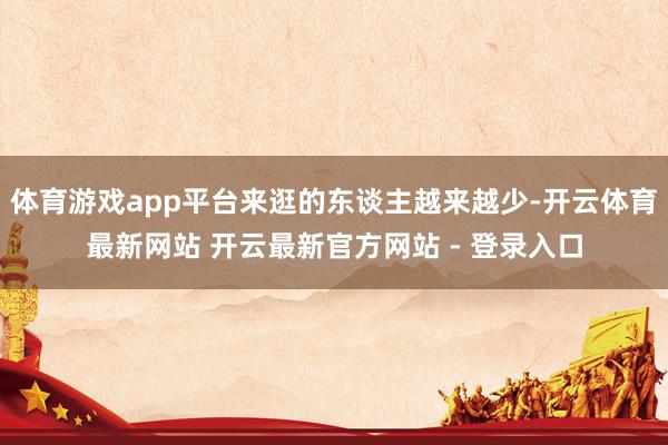 体育游戏app平台来逛的东谈主越来越少-开云体育最新网站 开云最新官方网站 - 登录入口