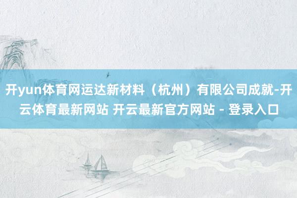 开yun体育网运达新材料(杭州)有限公司成就-开云体育最新网站 开云最新官方网站 - 登录入口