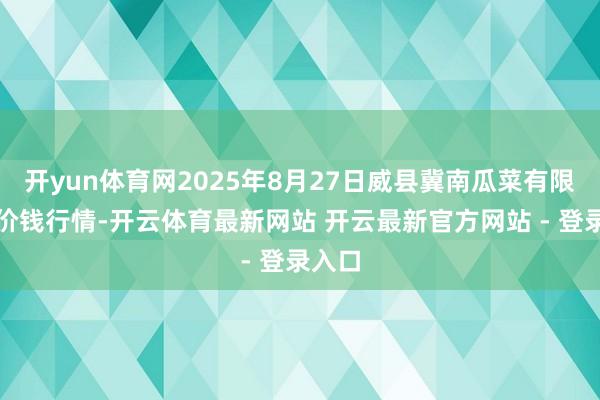开yun体育网2025年8月27日威县冀南瓜菜有限公司价钱行情-开云体育最新网站 开云最新官方网站 - 登录入口