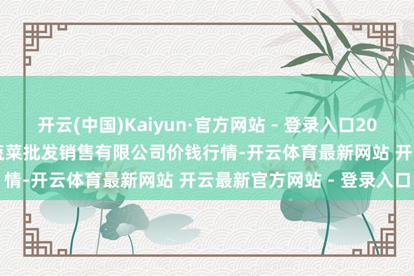 开云(中国)Kaiyun·官方网站 - 登录入口2025年8月27日孝义市绿海蔬菜批发销售有限公司价钱行情-开云体育最新网站 开云最新官方网站 - 登录入口