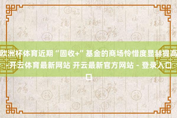欧洲杯体育近期“固收+”基金的商场怜惜度显赫提高-开云体育最新网站 开云最新官方网站 - 登录入口