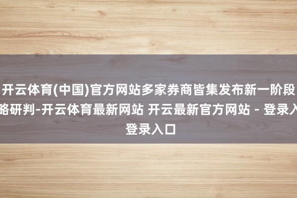 开云体育(中国)官方网站多家券商皆集发布新一阶段策略研判-开云体育最新网站 开云最新官方网站 - 登录入口