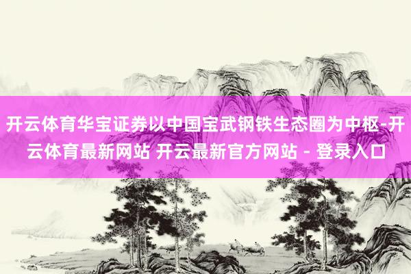 开云体育华宝证券以中国宝武钢铁生态圈为中枢-开云体育最新网站 开云最新官方网站 - 登录入口