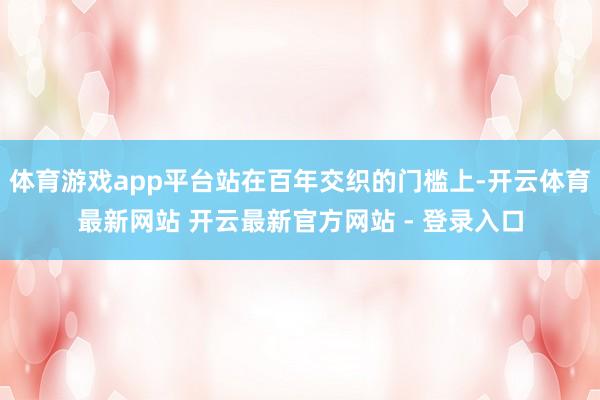 体育游戏app平台站在百年交织的门槛上-开云体育最新网站 开云最新官方网站 - 登录入口