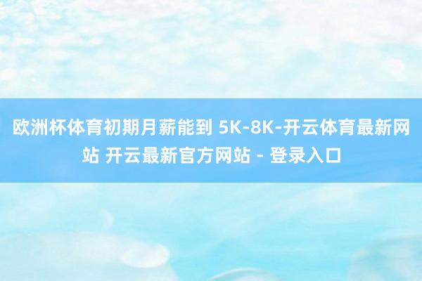 欧洲杯体育初期月薪能到 5K-8K-开云体育最新网站 开云最新官方网站 - 登录入口