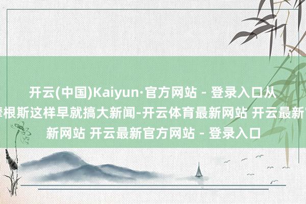 开云(中国)Kaiyun·官方网站 - 登录入口从此对舟师失望透澈摩根斯这样早就搞大新闻-开云体育最新网站 开云最新官方网站 - 登录入口