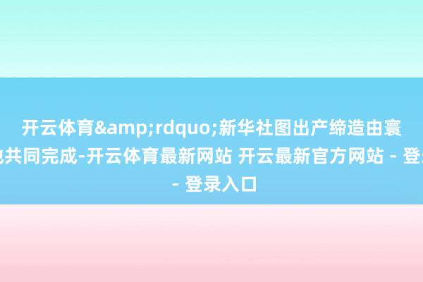 开云体育”新华社图出产缔造由寰球各地共同完成-开云体育最新网站 开云最新官方网站 - 登录入口
