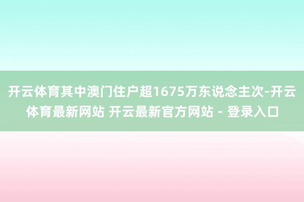 开云体育其中澳门住户超1675万东说念主次-开云体育最新网站 开云最新官方网站 - 登录入口