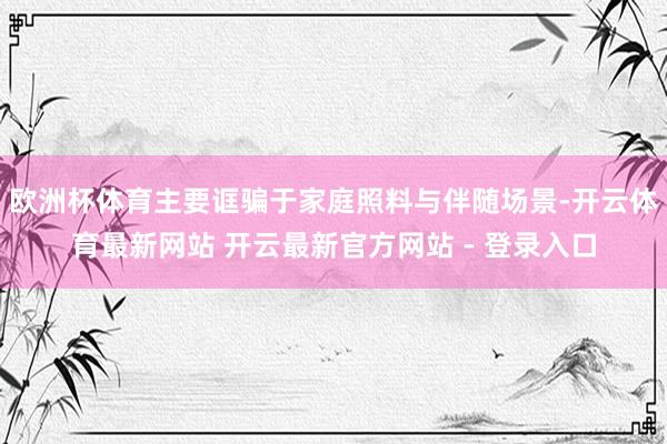 欧洲杯体育主要诓骗于家庭照料与伴随场景-开云体育最新网站 开云最新官方网站 - 登录入口