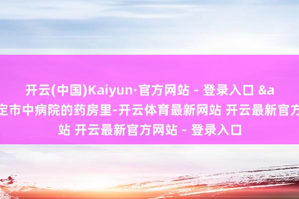 开云(中国)Kaiyun·官方网站 - 登录入口 "在罗定市中病院的药房里-开云体育最新网站 开云最新官方网站 - 登录入口