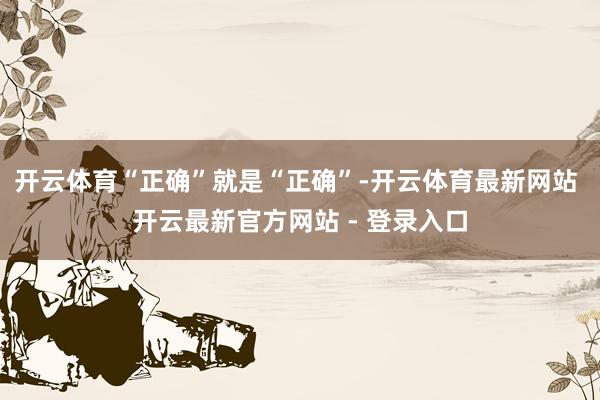 开云体育“正确”就是“正确”-开云体育最新网站 开云最新官方网站 - 登录入口