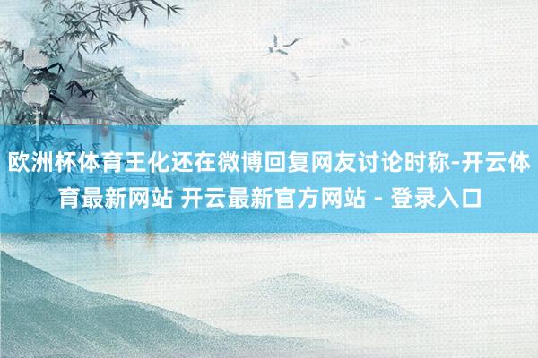 欧洲杯体育王化还在微博回复网友讨论时称-开云体育最新网站 开云最新官方网站 - 登录入口