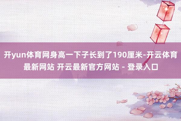 开yun体育网身高一下子长到了190厘米-开云体育最新网站 开云最新官方网站 - 登录入口