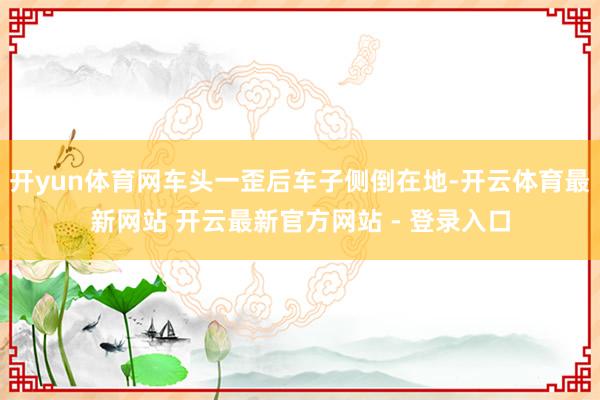 开yun体育网车头一歪后车子侧倒在地-开云体育最新网站 开云最新官方网站 - 登录入口