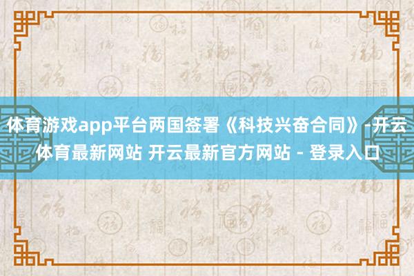 体育游戏app平台两国签署《科技兴奋合同》-开云体育最新网站 开云最新官方网站 - 登录入口