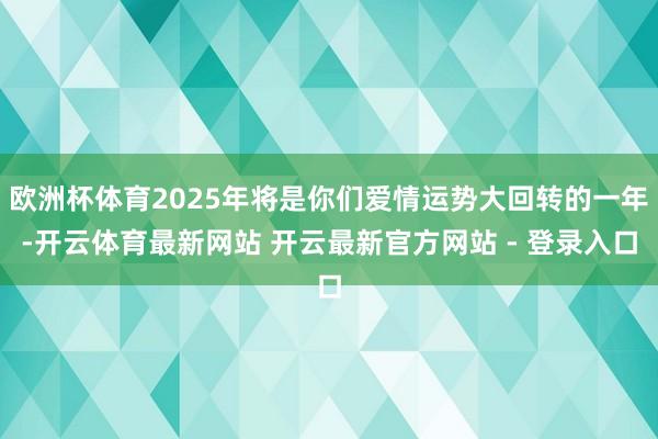 欧洲杯体育2025年将是你们爱情运势大回转的一年-开云体育最新网站 开云最新官方网站 - 登录入口