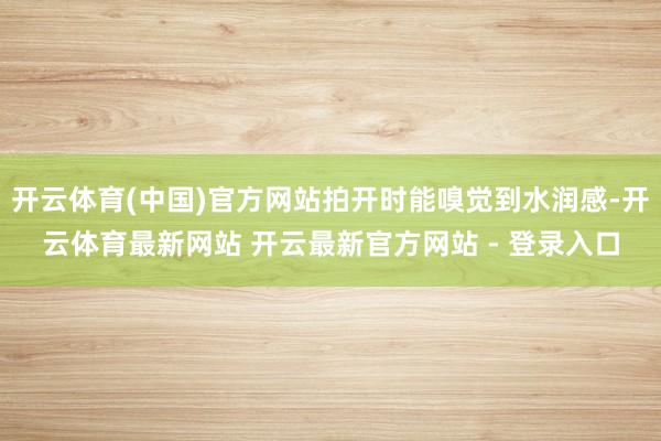 开云体育(中国)官方网站拍开时能嗅觉到水润感-开云体育最新网站 开云最新官方网站 - 登录入口