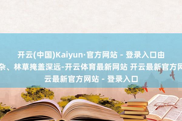 开云(中国)Kaiyun·官方网站 - 登录入口由于园内地形复杂、林草掩盖深远-开云体育最新网站 开云最新官方网站 - 登录入口