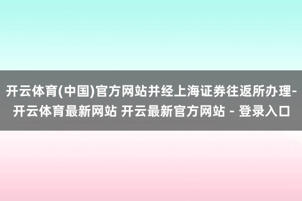 开云体育(中国)官方网站并经上海证券往返所办理-开云体育最新网站 开云最新官方网站 - 登录入口