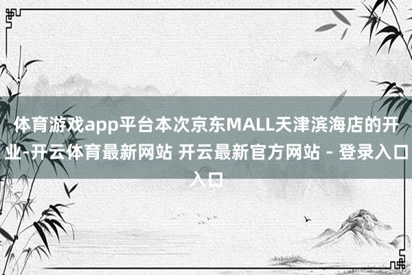 体育游戏app平台本次京东MALL天津滨海店的开业-开云体育最新网站 开云最新官方网站 - 登录入口