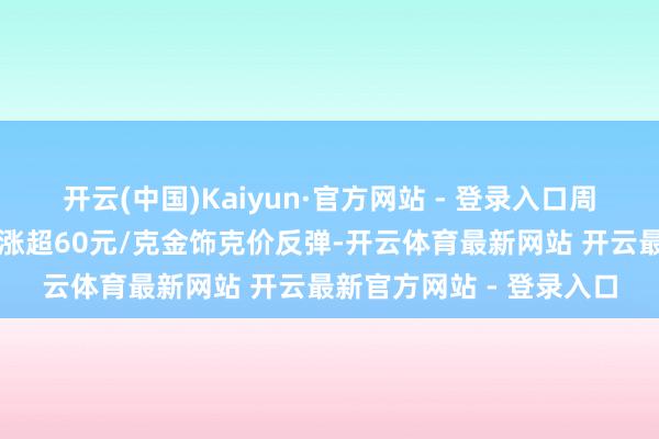 开云(中国)Kaiyun·官方网站 - 登录入口周大福、亚一、菜百通宵涨超60元/克金饰克价反弹-开云体育最新网站 开云最新官方网站 - 登录入口