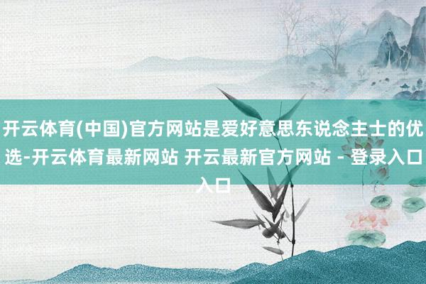 开云体育(中国)官方网站是爱好意思东说念主士的优选-开云体育最新网站 开云最新官方网站 - 登录入口