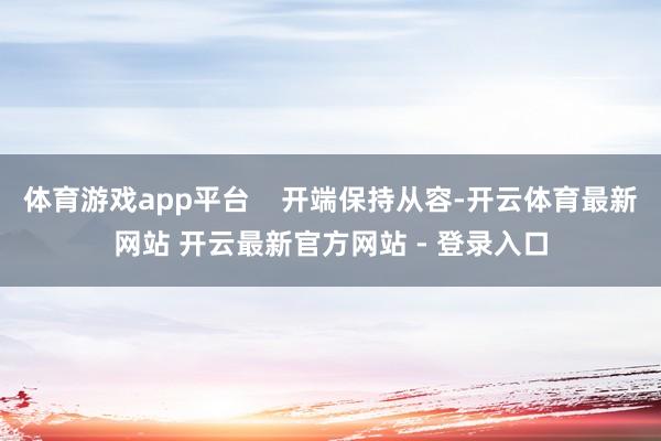 体育游戏app平台 开端保持从容-开云体育最新网站 开云最新官方网站 - 登录入口