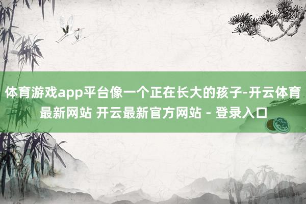 体育游戏app平台像一个正在长大的孩子-开云体育最新网站 开云最新官方网站 - 登录入口