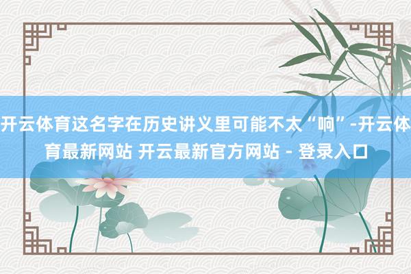 开云体育这名字在历史讲义里可能不太“响”-开云体育最新网站 开云最新官方网站 - 登录入口