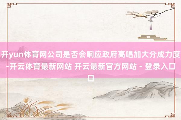 开yun体育网公司是否会响应政府高唱加大分成力度-开云体育最新网站 开云最新官方网站 - 登录入口
