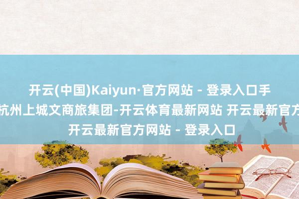 开云(中国)Kaiyun·官方网站 - 登录入口手脚第一大鼓动的杭州上城文商旅集团-开云体育最新网站 开云最新官方网站 - 登录入口