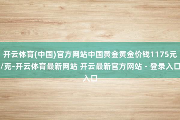 开云体育(中国)官方网站中国黄金黄金价钱1175元/克-开云体育最新网站 开云最新官方网站 - 登录入口