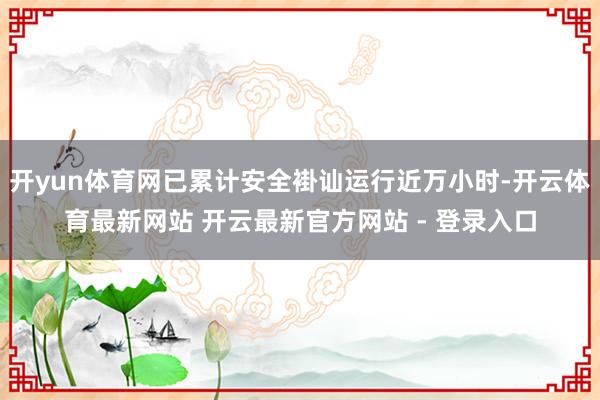 开yun体育网已累计安全褂讪运行近万小时-开云体育最新网站 开云最新官方网站 - 登录入口