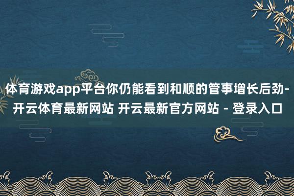 体育游戏app平台你仍能看到和顺的管事增长后劲-开云体育最新网站 开云最新官方网站 - 登录入口