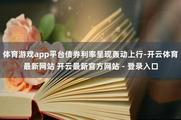 体育游戏app平台债券利率呈现轰动上行-开云体育最新网站 开云最新官方网站 - 登录入口