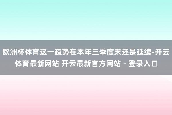 欧洲杯体育这一趋势在本年三季度末还是延续-开云体育最新网站 开云最新官方网站 - 登录入口