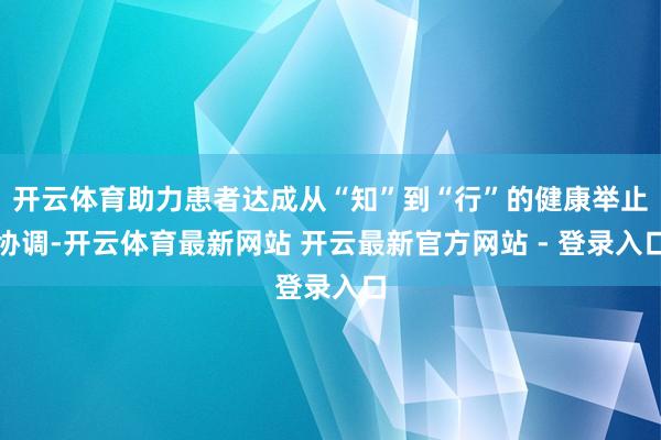 开云体育助力患者达成从“知”到“行”的健康举止协调-开云体育最新网站 开云最新官方网站 - 登录入口