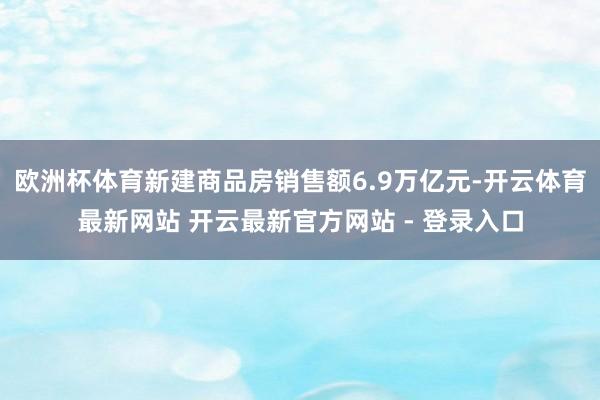 欧洲杯体育新建商品房销售额6.9万亿元-开云体育最新网站 开云最新官方网站 - 登录入口