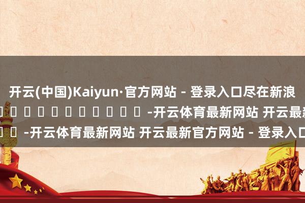 开云(中国)Kaiyun·官方网站 - 登录入口尽在新浪财经APP            													-开云体育最新网站 开云最新官方网站 - 登录入口