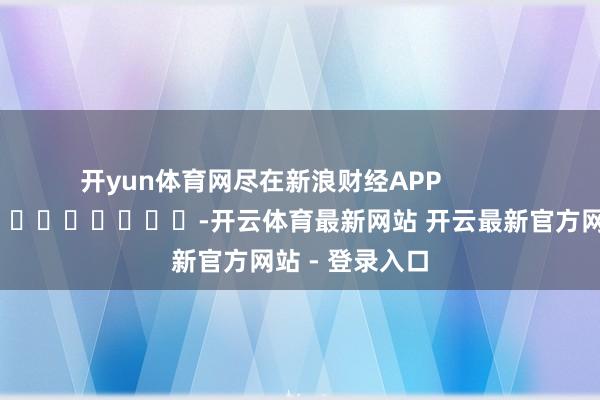 开yun体育网尽在新浪财经APP            													-开云体育最新网站 开云最新官方网站 - 登录入口