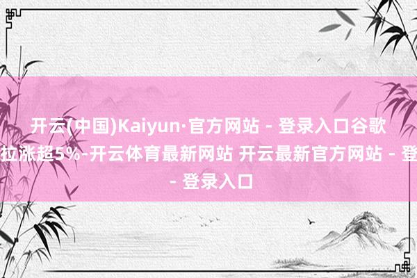 开云(中国)Kaiyun·官方网站 - 登录入口谷歌、特斯拉涨超5%-开云体育最新网站 开云最新官方网站 - 登录入口